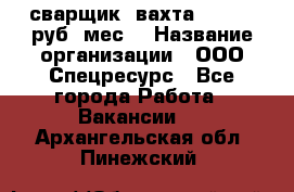 сварщик. вахта. 40 000 руб./мес. › Название организации ­ ООО Спецресурс - Все города Работа » Вакансии   . Архангельская обл.,Пинежский 